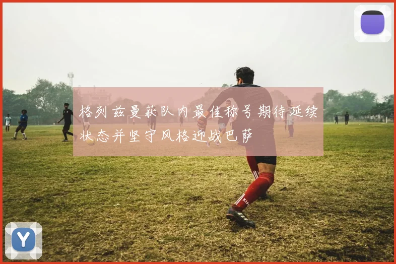 格列兹曼获队内最佳称号期待延续状态并坚守风格迎战巴萨