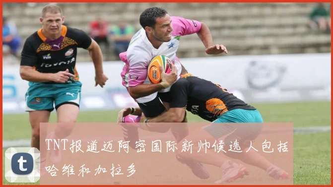 TNT报道迈阿密国际新帅候选人包括哈维和加拉多
