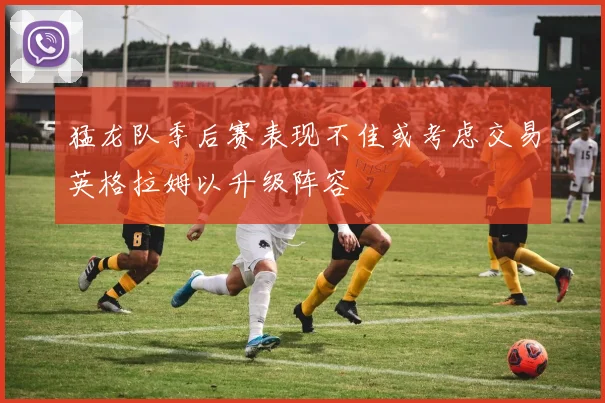 猛龙队季后赛表现不佳或考虑交易英格拉姆以升级阵容