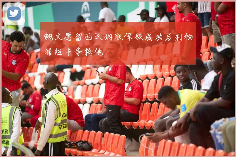 鲍文愿留西汉姆联保级成功后利物浦纽卡争抢他