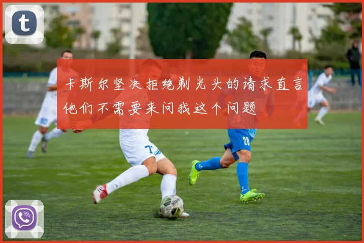卡斯尔坚决拒绝剃光头的请求直言他们不需要来问我这个问题