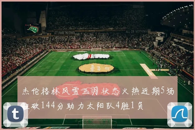 杰伦格林风雪三月状态火热近期5场狂砍144分助力太阳队4胜1负