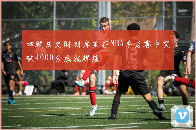 回顾历史时刻库里在NBA季后赛中突破4000分成就辉煌