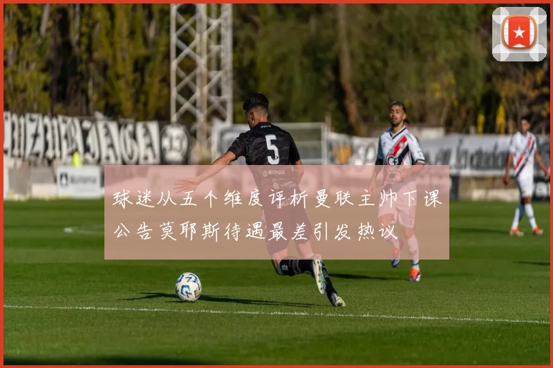 球迷从五个维度评析曼联主帅下课公告莫耶斯待遇最差引发热议