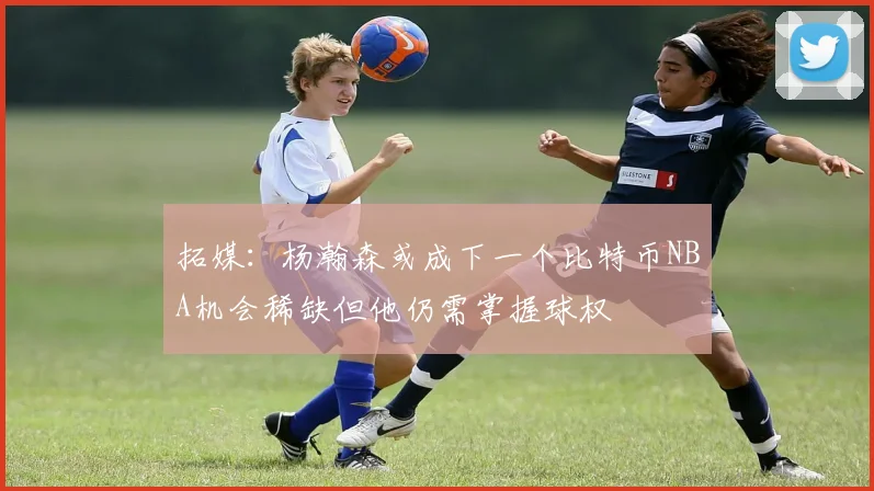 拓媒：杨瀚森或成下一个比特币NBA机会稀缺但他仍需掌握球权