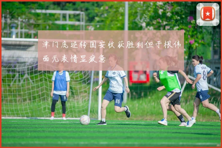 津门虎逆转国安收获胜利但于根伟面无表情显疲惫