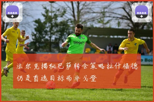法尔克揭秘巴萨转会策略拉什福德仍是首选目标而非戈登