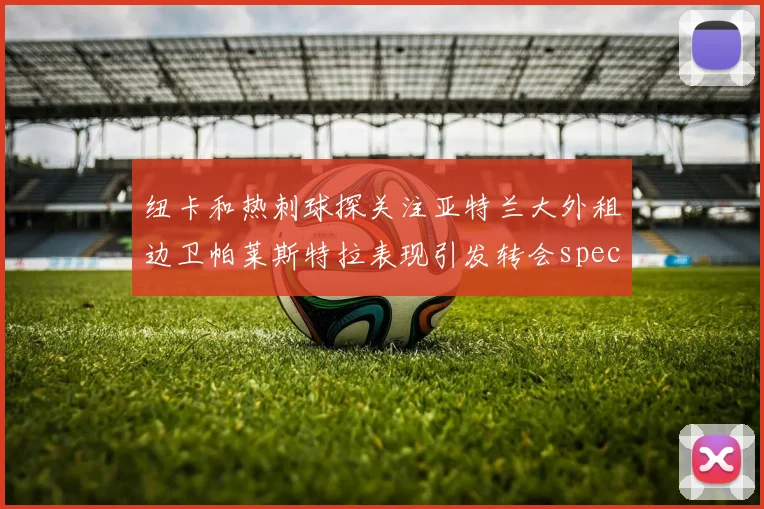 纽卡和热刺球探关注亚特兰大外租边卫帕莱斯特拉表现引发转会speculation