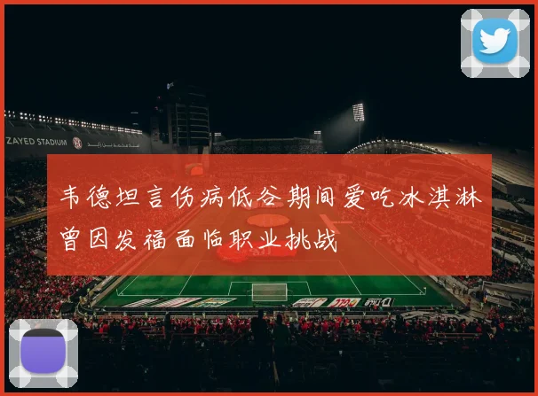 韦德坦言伤病低谷期间爱吃冰淇淋曾因发福面临职业挑战