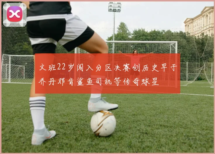 文班22岁闯入分区决赛创历史早于乔丹邓肯鲨鱼司机等传奇球星