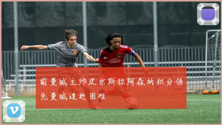 前曼城主帅皮尔斯称阿森纳积分领先曼城追赶困难