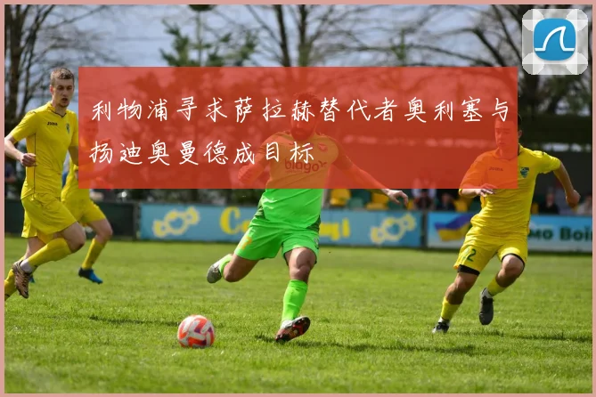 利物浦寻求萨拉赫替代者奥利塞与扬迪奥曼德成目标