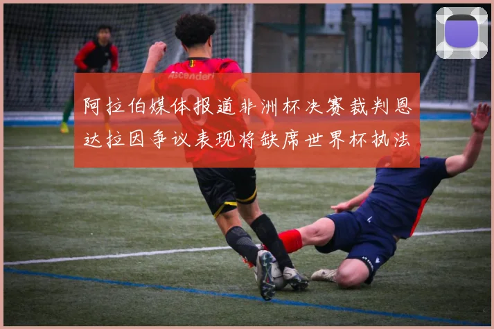 阿拉伯媒体报道非洲杯决赛裁判恩达拉因争议表现将缺席世界杯执法