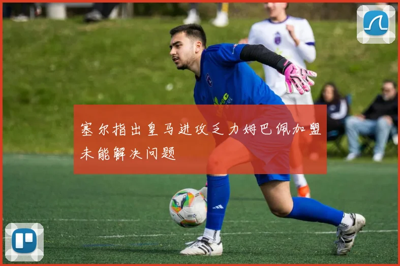 塞尔指出皇马进攻乏力姆巴佩加盟未能解决问题