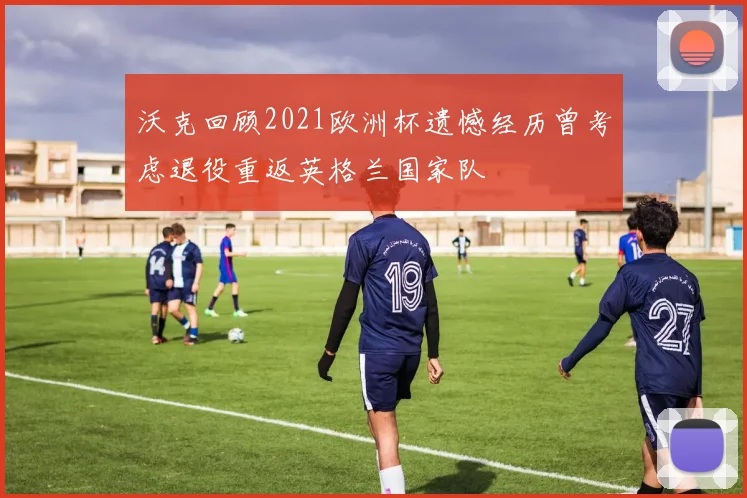 沃克回顾2021欧洲杯遗憾经历曾考虑退役重返英格兰国家队