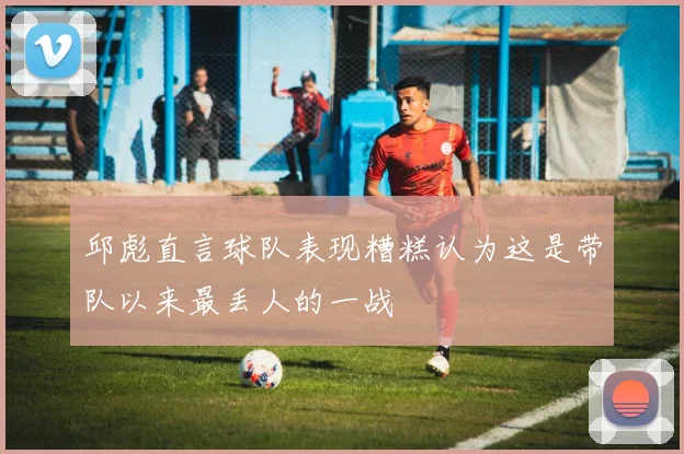 邱彪直言球队表现糟糕认为这是带队以来最丢人的一战