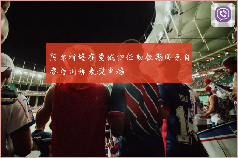 阿尔特塔在曼城担任助教期间亲自参与训练表现卓越