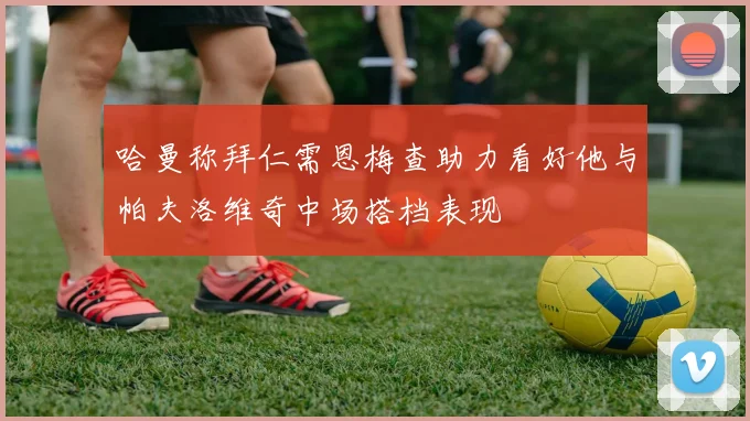 哈曼称拜仁需恩梅查助力看好他与帕夫洛维奇中场搭档表现