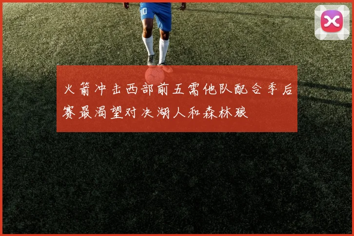 火箭冲击西部前五需他队配合季后赛最渴望对决湖人和森林狼