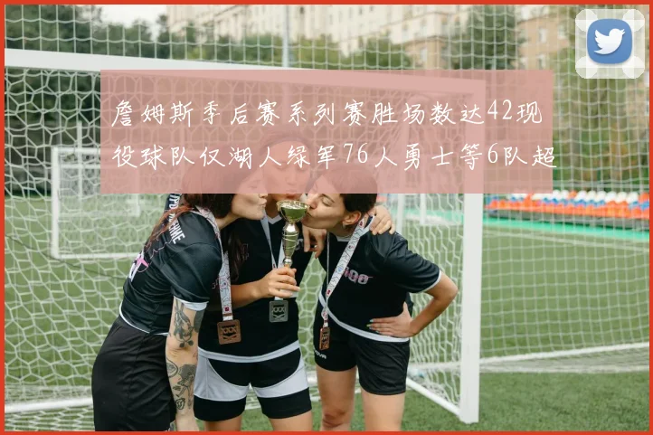 詹姆斯季后赛系列赛胜场数达42现役球队仅湖人绿军76人勇士等6队超越他