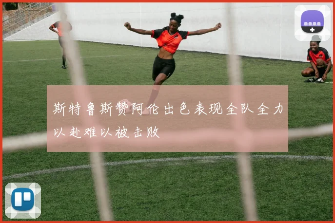 斯特鲁斯赞阿伦出色表现全队全力以赴难以被击败