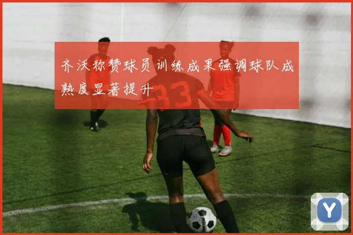 齐沃称赞球员训练成果强调球队成熟度显著提升