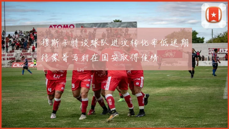 穆斯卡特谈球队进攻转化率低迷期待蒙哥马利在国安取得佳绩