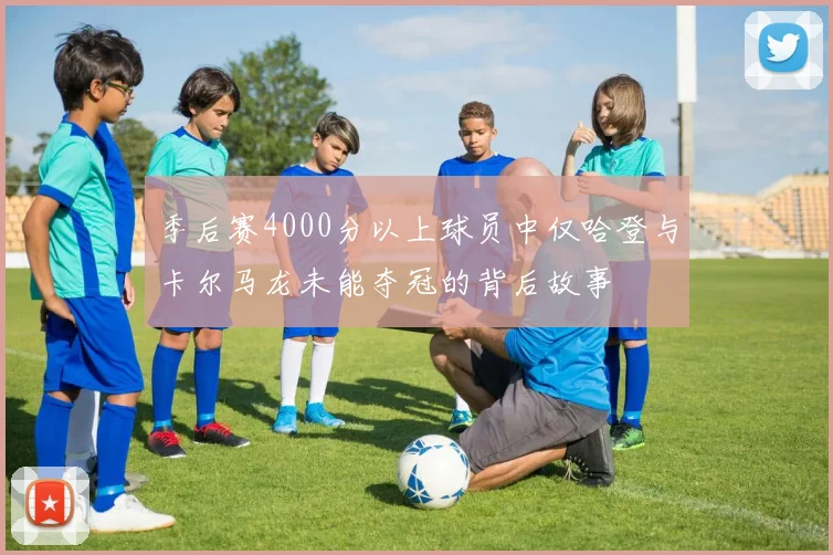季后赛4000分以上球员中仅哈登与卡尔马龙未能夺冠的背后故事