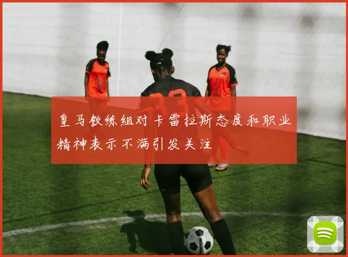 皇马教练组对卡雷拉斯态度和职业精神表示不满引发关注