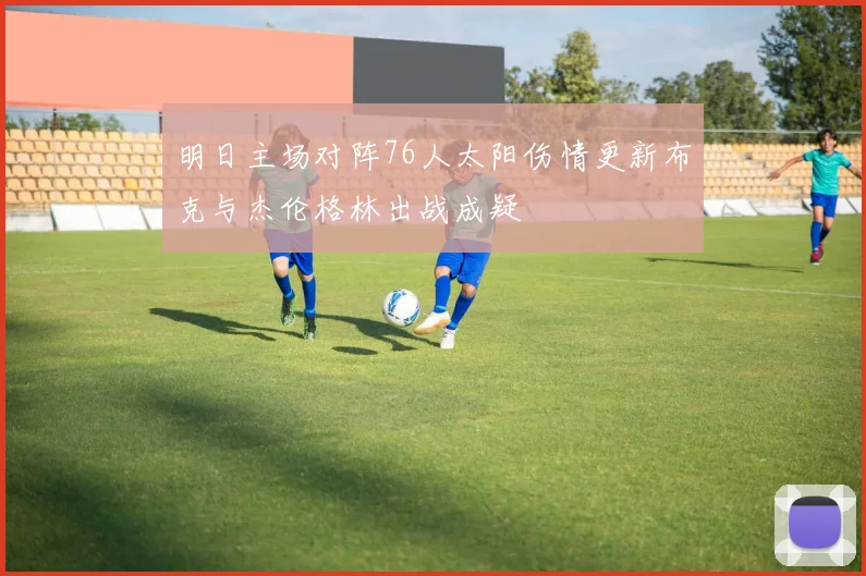 明日主场对阵76人太阳伤情更新布克与杰伦格林出战成疑