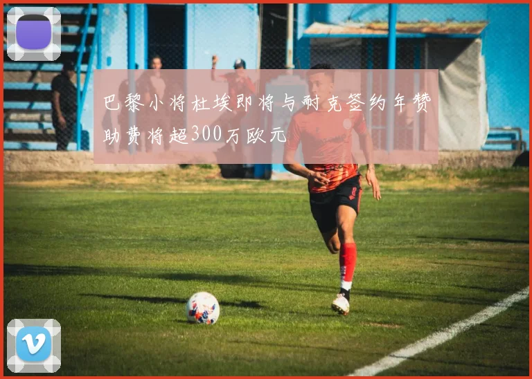 巴黎小将杜埃即将与耐克签约年赞助费将超300万欧元