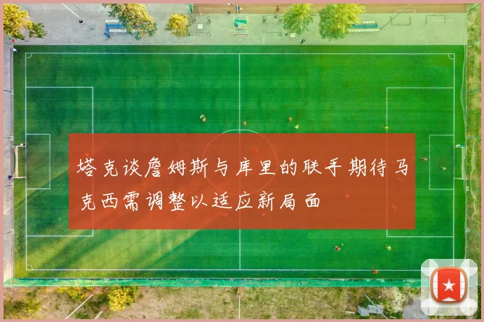 塔克谈詹姆斯与库里的联手期待马克西需调整以适应新局面